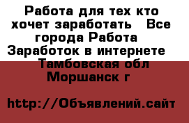 Работа для тех кто хочет заработать - Все города Работа » Заработок в интернете   . Тамбовская обл.,Моршанск г.